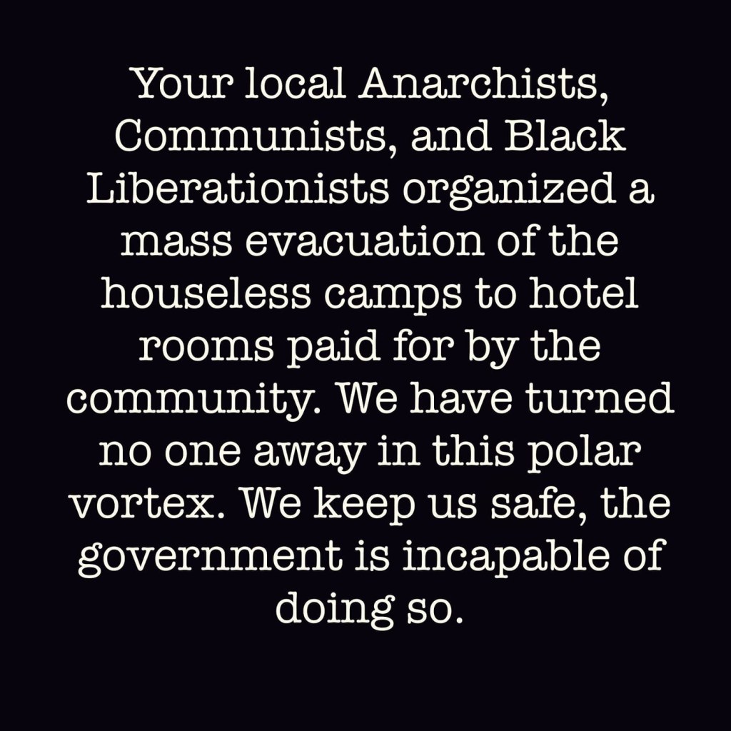 Your local Anarchists, 
Communists, and Black 
Liberationists organized a 
mass evacuation of the 
houseless camps to hotel 
rooms paid for by the 
community. We have turned 
no one away in this polar 
vortex. We keep us safe, the 
government is incapable of 
doing so. 